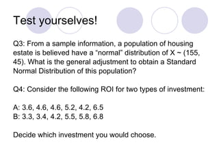 Test yourselves! Q3: From a sample information, a population of housing  estate is believed have a “normal” distribution of X ~ (155,  45). What is the general adjustment to obtain a Standard  Normal Distribution of this population? Q4: Consider the following ROI for two types of investment: A: 3.6, 4.6, 4.6, 5.2, 4.2, 6.5 B: 3.3, 3.4, 4.2, 5.5, 5.8, 6.8 Decide which investment you would choose.  