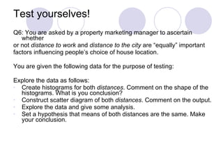 Test yourselves! Q6: You are asked by a property marketing manager to ascertain whether  or not  distance to work  and  distance to the city  are “equally” important  factors influencing people’s choice of house location. You are given the following data for the purpose of testing: Explore the data as follows: Create histograms for both  distances . Comment on the shape of the histograms. What is you conclusion? Construct scatter diagram of both  distances . Comment on the output. Explore the data and give some analysis. Set a hypothesis that means of both distances are the same. Make your conclusion. 