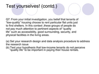 Test yourselves! (contd.) Q7: From your initial investigation, you belief that tenants of  “ low-quality” housing choose to rent particular flat units just  to find shelters. In this context ,these groups of people do  not pay much attention to pertinent aspects of “quality  life” such as accessibility, good surrounding, security, and  physical facilities in the living areas.  (a) Set your research design and data analysis procedure to address  the research issue (b) Test your hypothesis that low-income tenants do not perceive “quality life” to be important in paying their house rentals.  