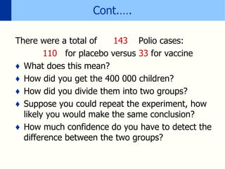 Cont.….
There were a total of 143 Polio cases:
110 for placebo versus 33 for vaccine
♦ What does this mean?
♦ How did you get the 400 000 children?
♦ How did you divide them into two groups?
♦ Suppose you could repeat the experiment, how
likely you would make the same conclusion?
♦ How much confidence do you have to detect the
difference between the two groups?
 