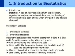 1. Introduction to Biostatistics
♦ Introduction
Statistics: A field of study concerned with the collection,
organization and summarization of data, and the drawing of
inferences about a body of data when only part of the data are
observed.
Branches of Statistics
1. Descriptive statistics:
2. Inferential statistics:
Descriptive statistics: deals with the description of data in a clear
and informative manner using tables and graphs.
►Ways of organizing and summarizing data
► Helps to identify the general features and trends in a set of
data and extracting useful information
► Also very important in conveying the final results of a study
► uses tables, graphs, numerical summary measures
 