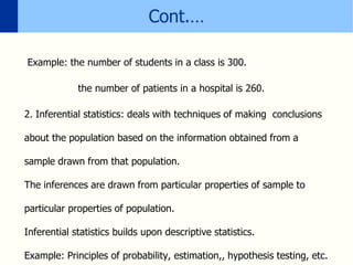 Cont.…
Example: the number of students in a class is 300.
the number of patients in a hospital is 260.
2. Inferential statistics: deals with techniques of making conclusions
about the population based on the information obtained from a
sample drawn from that population.
The inferences are drawn from particular properties of sample to
particular properties of population.
Inferential statistics builds upon descriptive statistics.
Example: Principles of probability, estimation,, hypothesis testing, etc.
 