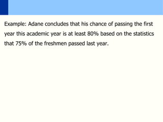 Example: Adane concludes that his chance of passing the first
year this academic year is at least 80% based on the statistics
that 75% of the freshmen passed last year.
 
