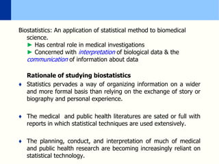 Biostatistics: An application of statistical method to biomedical
science.
► Has central role in medical investigations
► Concerned with interpretation of biological data & the
communication of information about data
Rationale of studying biostatistics
♦ Statistics pervades a way of organizing information on a wider
and more formal basis than relying on the exchange of story or
biography and personal experience.
♦ The medical and public health literatures are sated or full with
reports in which statistical techniques are used extensively.
♦ The planning, conduct, and interpretation of much of medical
and public health research are becoming increasingly reliant on
statistical technology.
 