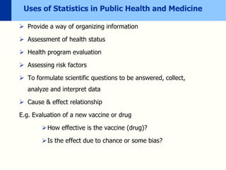 Uses of Statistics in Public Health and Medicine
 Provide a way of organizing information
 Assessment of health status
 Health program evaluation
 Assessing risk factors
 To formulate scientific questions to be answered, collect,
analyze and interpret data
 Cause & effect relationship
E.g. Evaluation of a new vaccine or drug
How effective is the vaccine (drug)?
Is the effect due to chance or some bias?
 