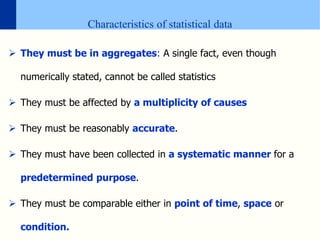 Characteristics of statistical data
 They must be in aggregates: A single fact, even though
numerically stated, cannot be called statistics
 They must be affected by a multiplicity of causes
 They must be reasonably accurate.
 They must have been collected in a systematic manner for a
predetermined purpose.
 They must be comparable either in point of time, space or
condition.
 