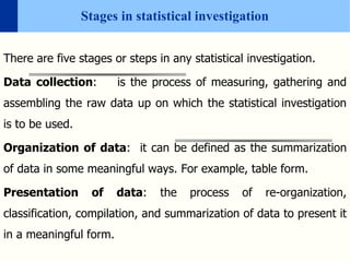 Stages in statistical investigation
There are five stages or steps in any statistical investigation.
Data collection: is the process of measuring, gathering and
assembling the raw data up on which the statistical investigation
is to be used.
Organization of data: it can be defined as the summarization
of data in some meaningful ways. For example, table form.
Presentation of data: the process of re-organization,
classification, compilation, and summarization of data to present it
in a meaningful form.
 
