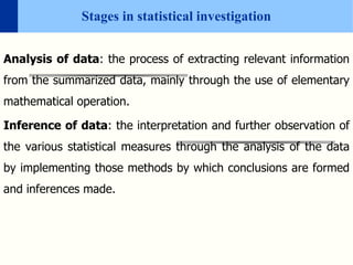 Stages in statistical investigation
Analysis of data: the process of extracting relevant information
from the summarized data, mainly through the use of elementary
mathematical operation.
Inference of data: the interpretation and further observation of
the various statistical measures through the analysis of the data
by implementing those methods by which conclusions are formed
and inferences made.
 