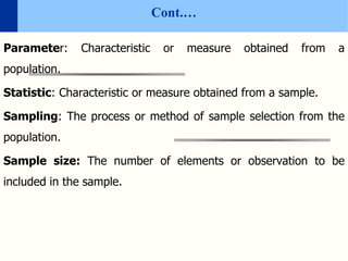Cont.…
Parameter: Characteristic or measure obtained from a
population.
Statistic: Characteristic or measure obtained from a sample.
Sampling: The process or method of sample selection from the
population.
Sample size: The number of elements or observation to be
included in the sample.
 