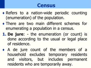 Census
♦ Refers to a nation-wide periodic counting
(enumeration) of the population.
♦ There are two main different schemes for
enumerating a population in a census.
1. De jure: - the enumeration (or count) is
done according to the usual or legal place
of residence.
♦ A de jure count of the members of a
household excludes temporary residents
and visitors, but includes permanent
residents who are temporarily away.
 