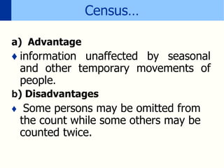 Census…
a) Advantage
♦ information unaffected by seasonal
and other temporary movements of
people.
b) Disadvantages
♦ Some persons may be omitted from
the count while some others may be
counted twice.
 