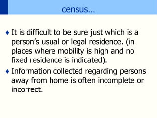 census…
♦ It is difficult to be sure just which is a
person’s usual or legal residence. (in
places where mobility is high and no
fixed residence is indicated).
♦ Information collected regarding persons
away from home is often incomplete or
incorrect.
 