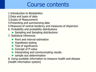 Course contents
1.Introduction to Biostatistics
2.Data and types of data
3.Scales of Measurement
4.Presenting and summarizing data
5.Measures of central tendency and measures of dispersion
6. Probability and probability distributions
► Sampling and Sampling distributions
7. Statistical inferences
► Point and interval estimation
► Hypothesis testing
► Test of significance
► Concept of P-value
► Interpreting and communicating results
► sample size determination
8. Using available information to measure health and disease
(health information system)
 