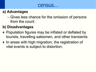 census…
a) Advantages
– Gives less chance for the omission of persons
from the count
b) Disadvantages
♦ Population figures may be inflated or deflated by
tourists, travelling salesmen, and other transients.
♦ In areas with high migration, the registration of
vital events is subject to distortion.
 