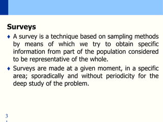 3
Surveys
♦ A survey is a technique based on sampling methods
by means of which we try to obtain specific
information from part of the population considered
to be representative of the whole.
♦ Surveys are made at a given moment, in a specific
area; sporadically and without periodicity for the
deep study of the problem.
 