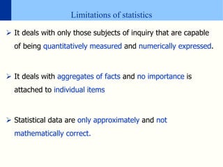 Limitations of statistics
 It deals with only those subjects of inquiry that are capable
of being quantitatively measured and numerically expressed.
 It deals with aggregates of facts and no importance is
attached to individual items
 Statistical data are only approximately and not
mathematically correct.
 