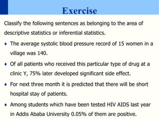 Exercise
Classify the following sentences as belonging to the area of
descriptive statistics or inferential statistics.
♦ The average systolic blood pressure record of 15 women in a
village was 140.
♦ Of all patients who received this particular type of drug at a
clinic Y, 75% later developed significant side effect.
♦ For next three month it is predicted that there will be short
hospital stay of patients.
♦ Among students which have been tested HIV AIDS last year
in Addis Ababa University 0.05% of them are positive.
 