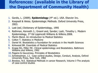 References: (available in the Library of
the Department of Community Health)
1. Gordis, L. (2009). Epidemiology (4th ed.). USA. Elsevier Inc.
2. Koepsell & Weiss. Epidemiologic Methods. Oxford University Press,
2003.
3. Last (ed.) Dictionary of Epidemiology, 1995
4. Rothman, Kenneth J.; Greenl and, Sander; Lash, Timothy L. Modern
Epidemiology, 3rd Ed Lippincott Williams & Wilkins.2008.
5. Martin Bland. An introduction to Medical Statistics
6. Colton T. Statistics in Medicine
7. Daniel W. Biostatistics a foundation for analysis in the Health Sciences
8. Kirkwood BR. Essentials of Medical Statistics
9. Knapp RG, Miller MC. Clinical epidemiology and Biostatistics. Baltimore
Williams and Wilkins, 1992
10. Pagano & Gauvereau. Principles of Biostatistics
11. Schelesslman, J.J. Case control studies, Design, Conduct, Analysis, Oxford
University Press, New York, 1982
12. Breslow, N.E. Statistical Methods in cancer Research, Volume I-The analysis
of case-control studies
 