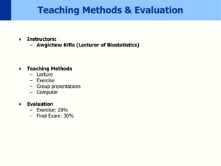Teaching Methods & Evaluation
♦ Instructors:
– Awgichew Kifle (Lecturer of Biostatistics)
♦ Teaching Methods
– Lecture
– Exercise
– Group presentations
– Computer
♦ Evaluation
– Exercise: 20%
– Final Exam: 30%
 