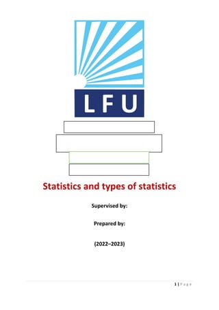 1 | P a g e
L F U
First Stage - Group ( A )Faculty of
Business and Economics
Department of Business Administration
First Stage - Group ( A )
ReportFirst Stage - Group ( A )Faculty
of Business and Economics
Department of Business Administration
First Stage - Group ( A )Faculty of
Statistics and types of statistics
Supervised by: Dlshad Mahmood SalehStatistics and
types of statistics
Supervised by: Dlshad Mahmood Saleh
Prepared by: Hawre Idrees KareemSupervised by: Dlshad Mahmood
SalehStatistics and types of
Supervised by:
Prepared by: Hawre Idrees
KareemSupervised by: Dlshad
Mahmood Saleh
Prepared by: Hawre Idrees Kareem
Prepared by:
Prepared by: Hawre Idrees Kareem
Prepared by: Hawre Idrees Kareem
(2022–2023)
Figure
1 types of
statis
tics(
202
2–
ReportFirst Stage - Group ( A )
Report
ReportFirst Stage - Group ( A )
Faculty of Business and
EconomicsLebanese
French University
Faculty of Business and Economics
Department of Business
Administration
First Stage - Group ( A )Faculty
of Business and
EconomicsLebanese
French University
Faculty of Business and
EconomicsLebanese
Report
Report
Report
 