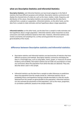 4 | P a g e
what are Descriptive Statistics and Inferential Statistics
Descriptive Statistics: and Inferential Statistics are two broad categories in the field of
statistics that have different purposes and methods. Descriptive statistics summarize and
display the characteristics of a data set, such as the mean, median, mode, frequency, and
distribution of the values. Descriptive statistics can precisely describe the data that is
collected from a sample or a population. Inferential statistics, on the other hand, use the
data from a sample to make estimates and test hypotheses about a larger population.
Inferential statistics: on the other hand, use the data from a sample to make estimates and
test hypotheses about a larger population. Inferential statistics allow researchers to draw
conclusions and make predictions based on their data. However, inferential statistics also
involve uncertainty and sampling error, so they cannot guarantee the accuracy or
generalizability of the results.
difference between Descriptive statistics and Inferential statistics
 Descriptive statistics and inferential statistics are two branches of statistics that have
different purposes and methods. Descriptive statistics summarize and display the
data in a meaningful way, such as using tables, charts, graphs, or measures of central
tendency and variability. Descriptive statistics do not make any assumptions or draw
any conclusions about the population from which the data are obtained. They only
describe what is seen in the sample.
 Inferential statistics use the data from a sample to make inferences or predictions
about the population that the sample stands for. Inferential statistics rely on
probability theory and hypothesis testing to decide how likely it is that the results
obtained from the sample are generalizable to the population. Inferential statistics
can also estimate the parameters of the population, such as the mean, proportion,
or correlation coefficient, based on the sample statistics.
 