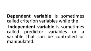 Dependent variable is sometimes
called criterion variables while the
Independent variable is sometimes
called predictor variables or a
variable that can be controlled or
manipulated.
 