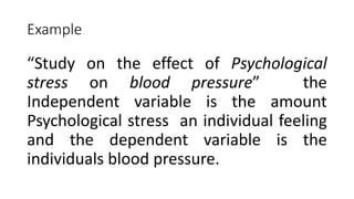 Example
“Study on the effect of Psychological
stress on blood pressure” the
Independent variable is the amount
Psychological stress an individual feeling
and the dependent variable is the
individuals blood pressure.
 