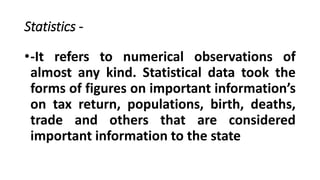 Statistics -
•-It refers to numerical observations of
almost any kind. Statistical data took the
forms of figures on important information’s
on tax return, populations, birth, deaths,
trade and others that are considered
important information to the state
 