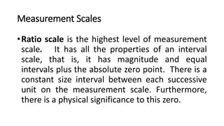 Measurement Scales
•Ratio scale is the highest level of measurement
scale. It has all the properties of an interval
scale, that is, it has magnitude and equal
intervals plus the absolute zero point. There is a
constant size interval between each successive
unit on the measurement scale. Furthermore,
there is a physical significance to this zero.
 