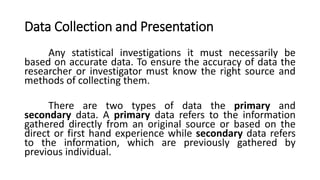 Data Collection and Presentation
Any statistical investigations it must necessarily be
based on accurate data. To ensure the accuracy of data the
researcher or investigator must know the right source and
methods of collecting them.
There are two types of data the primary and
secondary data. A primary data refers to the information
gathered directly from an original source or based on the
direct or first hand experience while secondary data refers
to the information, which are previously gathered by
previous individual.
 