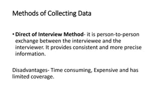 Methods of Collecting Data
• Direct of Interview Method- it is person-to-person
exchange between the interviewee and the
interviewer. It provides consistent and more precise
information.
Disadvantages- Time consuming, Expensive and has
limited coverage.
 