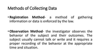 Methods of Collecting Data
• Registration Method- a method of gathering
information or data is enforced by the law.
• Observation Method- the investigator observes the
behavior of the subject and their outcomes. The
subject usually cannot talk or write and it requires a
proper recording of the behavior at the appropriate
time and situation.
 
