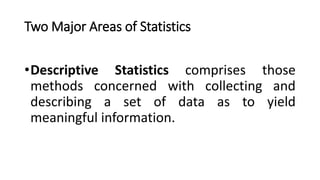 Two Major Areas of Statistics
•Descriptive Statistics comprises those
methods concerned with collecting and
describing a set of data as to yield
meaningful information.
 