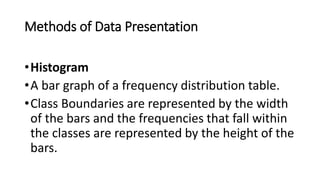 Methods of Data Presentation
•Histogram
•A bar graph of a frequency distribution table.
•Class Boundaries are represented by the width
of the bars and the frequencies that fall within
the classes are represented by the height of the
bars.
 