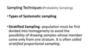 Sampling Techniques (Probability Sampling)
•Types of Systematic sampling
•Stratified Sampling- population must be first
divided into homogeneity to avoid the
possibility of drawing samples whose member
come only from one stratum. It is often called
stratified proportional sampling.
 