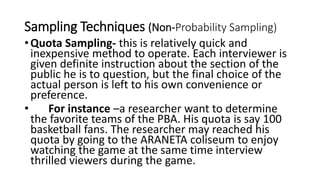 Sampling Techniques (Non-Probability Sampling)
•Quota Sampling- this is relatively quick and
inexpensive method to operate. Each interviewer is
given definite instruction about the section of the
public he is to question, but the final choice of the
actual person is left to his own convenience or
preference.
• For instance –a researcher want to determine
the favorite teams of the PBA. His quota is say 100
basketball fans. The researcher may reached his
quota by going to the ARANETA coliseum to enjoy
watching the game at the same time interview
thrilled viewers during the game.
 