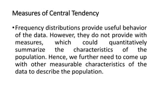 Measures of Central Tendency
•Frequency distributions provide useful behavior
of the data. However, they do not provide with
measures, which could quantitatively
summarize the characteristics of the
population. Hence, we further need to come up
with other measurable characteristics of the
data to describe the population.
 