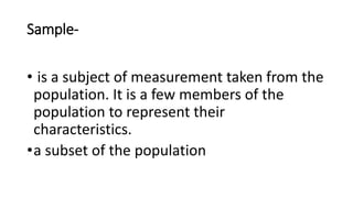 Sample-
• is a subject of measurement taken from the
population. It is a few members of the
population to represent their
characteristics.
•a subset of the population
 