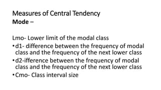 Measures of Central Tendency
Mode –
Lmo- Lower limit of the modal class
•d1- difference between the frequency of modal
class and the frequency of the next lower class
•d2-ifference between the frequency of modal
class and the frequency of the next lower class
•Cmo- Class interval size
 