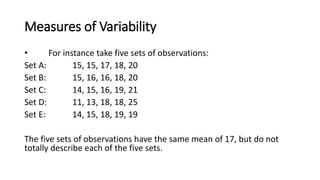 Measures of Variability
• For instance take five sets of observations:
Set A: 15, 15, 17, 18, 20
Set B: 15, 16, 16, 18, 20
Set C: 14, 15, 16, 19, 21
Set D: 11, 13, 18, 18, 25
Set E: 14, 15, 18, 19, 19
The five sets of observations have the same mean of 17, but do not
totally describe each of the five sets.
 