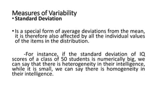 Measures of Variability
• Standard Deviation
• Is a special form of average deviations from the mean,
it is therefore also affected by all the individual values
of the items in the distribution.
-For instance, if the standard deviation of IQ
scores of a class of 50 students is numerically big, we
can say that there is heterogeneity in their intelligence,
while it is small, we can say there is homogeneity in
their intelligence.
 