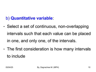 b) Quantitative variable:
- Select a set of continuous, non-overlapping
intervals such that each value can be placed
in one, and only one, of the intervals.
- The first consideration is how many intervals
to include
05/04/25 By, Dagnachew M. (MPH) 10
 