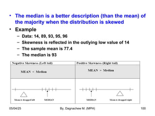 • The median is a better description (than the mean) of
the majority when the distribution is skewed
• Example
– Data: 14, 89, 93, 95, 96
– Skewness is reflected in the outlying low value of 14
– The sample mean is 77.4
– The median is 93
05/04/25 By, Dagnachew M. (MPH) 100
 