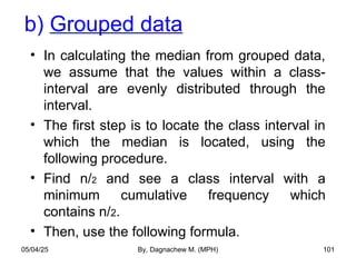 b) Grouped data
• In calculating the median from grouped data,
we assume that the values within a class-
interval are evenly distributed through the
interval.
• The first step is to locate the class interval in
which the median is located, using the
following procedure.
• Find n/2 and see a class interval with a
minimum cumulative frequency which
contains n/2.
• Then, use the following formula.
05/04/25 By, Dagnachew M. (MPH) 101
 