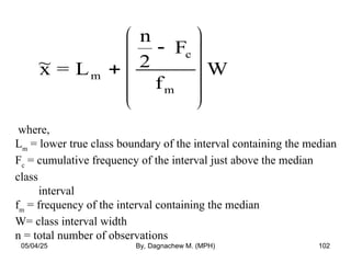 ~
x = L
n
2
F
f
W
m
c
m












where,
Lm
= lower true class boundary of the interval containing the median
Fc
= cumulative frequency of the interval just above the median
class
interval
fm
= frequency of the interval containing the median
W= class interval width
n = total number of observations
05/04/25 By, Dagnachew M. (MPH) 102
 