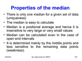 Properties of the median
• There is only one median for a given set of data
(uniqueness)
• The median is easy to calculate
• Median is a positional average and hence it is
insensitive to very large or very small values
• Median can be calculated even in the case of
open end intervals
• It is determined mainly by the middle points and
less sensitive to the remaining data points
(weakness).
05/04/25 By, Dagnachew M. (MPH) 105
 