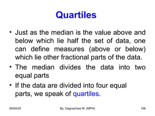 Quartiles
• Just as the median is the value above and
below which lie half the set of data, one
can define measures (above or below)
which lie other fractional parts of the data.
• The median divides the data into two
equal parts
• If the data are divided into four equal
parts, we speak of quartiles.
05/04/25 By, Dagnachew M. (MPH) 106
 