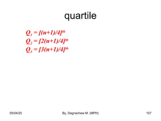 quartile
Q1 = [(n+1)/4]th
Q2 = [2(n+1)/4]th
Q3 = [3(n+1)/4]th
05/04/25 By, Dagnachew M. (MPH) 107
 