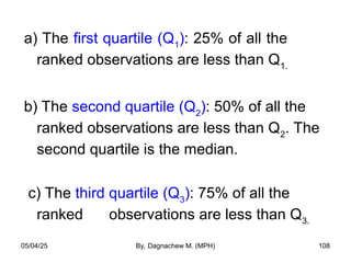 a) The first quartile (Q1
): 25% of all the
ranked observations are less than Q1.
b) The second quartile (Q2
): 50% of all the
ranked observations are less than Q2
. The
second quartile is the median.
c) The third quartile (Q3
): 75% of all the
ranked observations are less than Q3.
05/04/25 By, Dagnachew M. (MPH) 108
 