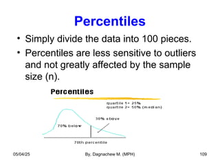 Percentiles
• Simply divide the data into 100 pieces.
• Percentiles are less sensitive to outliers
and not greatly affected by the sample
size (n).
05/04/25 By, Dagnachew M. (MPH) 109
 